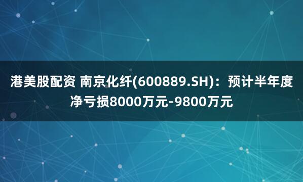 港美股配资 南京化纤(600889.SH)：预计半年度净亏损8000万元-9800万元