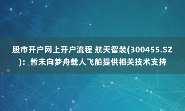 股市开户网上开户流程 航天智装(300455.SZ)：暂未向梦舟载人飞船提供相关技术支持