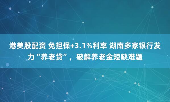 港美股配资 免担保+3.1%利率 湖南多家银行发力“养老贷”，破解养老金短缺难题