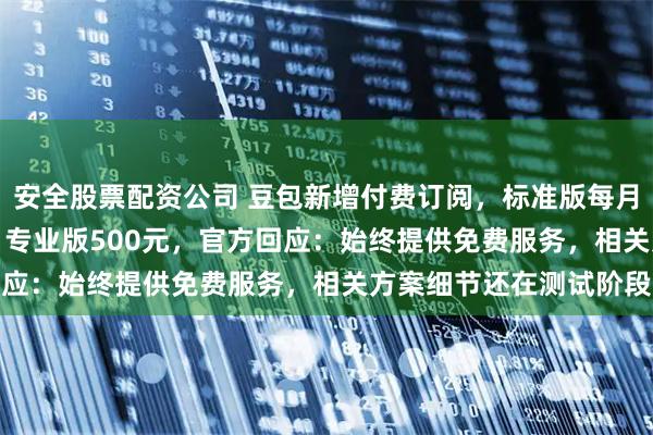 安全股票配资公司 豆包新增付费订阅，标准版每月68元、加强版200元、专业版500元，官方回应：始终提供免费服务，相关方案细节还在测试阶段
