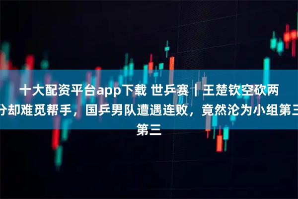 十大配资平台app下载 世乒赛｜王楚钦空砍两分却难觅帮手，国乒男队遭遇连败，竟然沦为小组第三